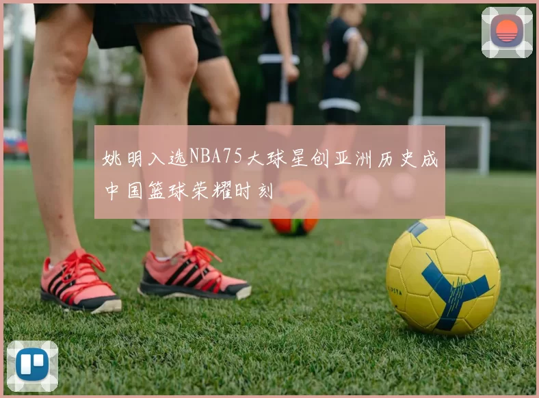 姚明入选NBA75大球星创亚洲历史成中国篮球荣耀时刻