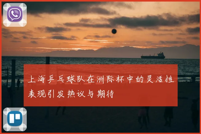上海乒乓球队在洲际杯中的灵活性表现引发热议与期待