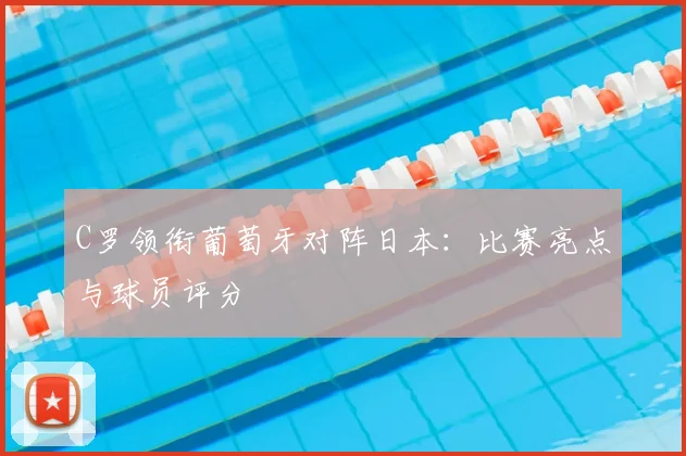C罗领衔葡萄牙对阵日本:比赛亮点与球员评分
