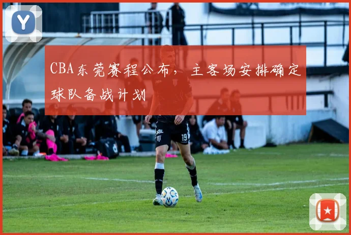 CBA东莞赛程公布，主客场安排确定球队备战计划