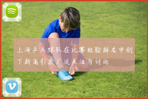 上海乒乓球队在比赛经验排名中创下新高引发广泛关注与讨论