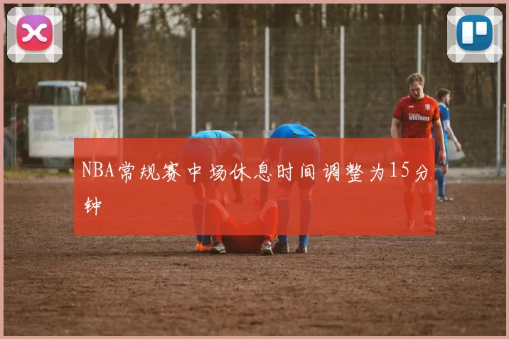 NBA常规赛中场休息时间调整为15分钟
