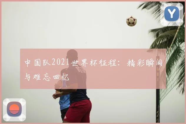中国队2021世界杯征程：精彩瞬间与难忘回忆
