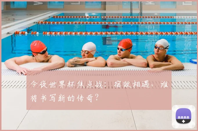 今夜世界杯焦点战:宿敌相遇,谁将书写新的传奇?