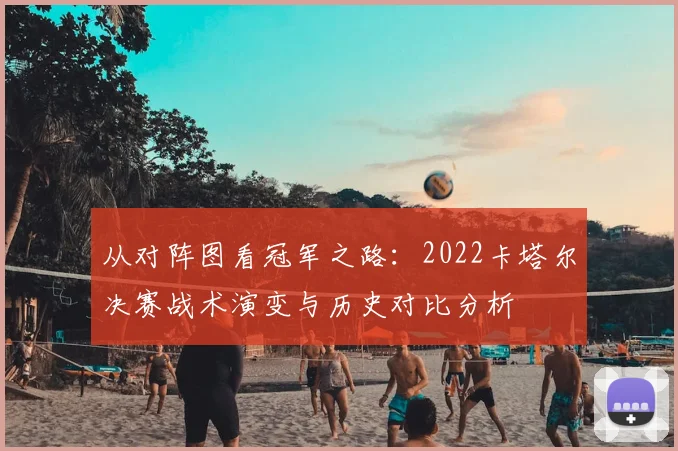 从对阵图看冠军之路:2022卡塔尔决赛战术演变与历史对比分析