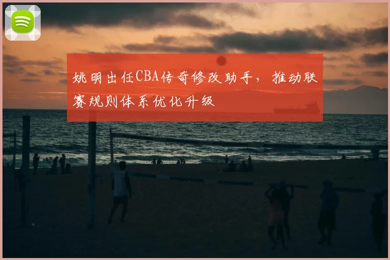 姚明出任CBA传奇修改助手，推动联赛规则体系优化升级