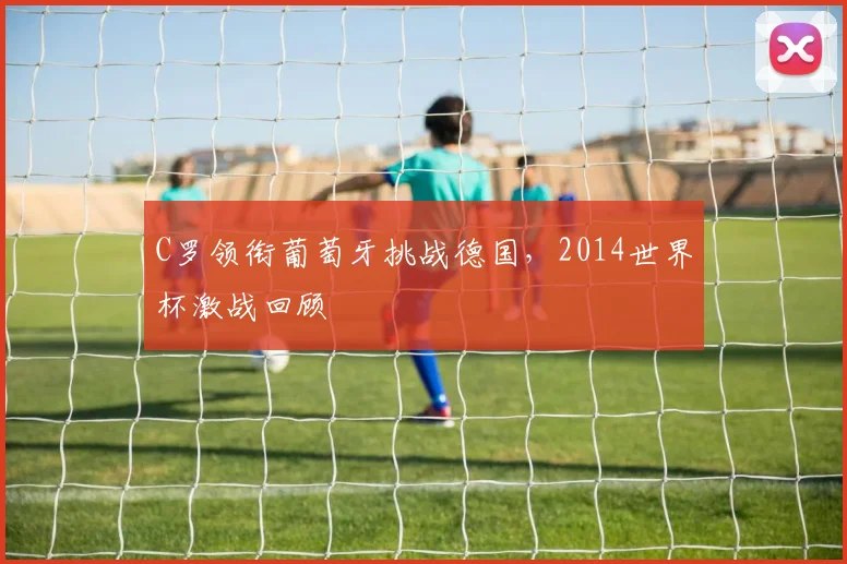 C罗领衔葡萄牙挑战德国,2014世界杯激战回顾