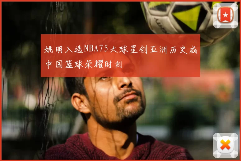 姚明入选NBA75大球星创亚洲历史成中国篮球荣耀时刻