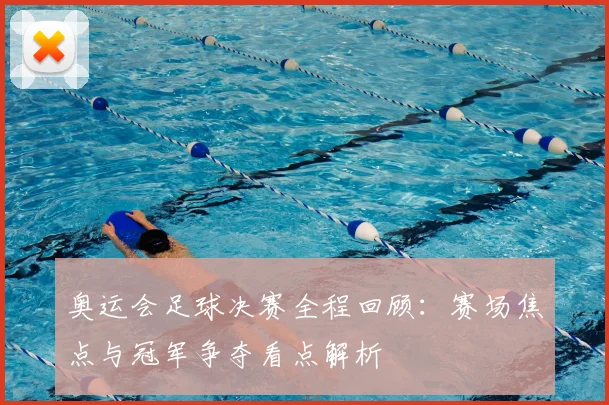 奥运会足球决赛全程回顾：赛场焦点与冠军争夺看点解析