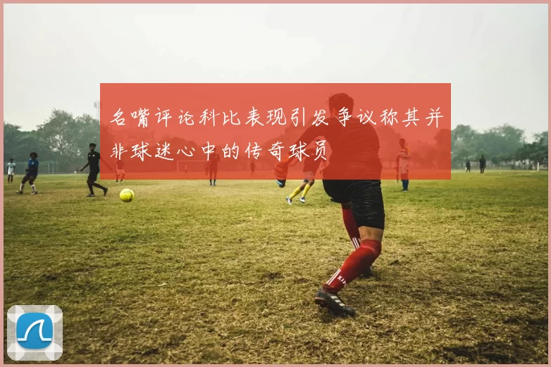 名嘴评论科比表现引发争议称其并非球迷心中的传奇球员