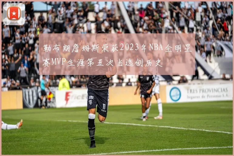 勒布朗詹姆斯荣获2023年NBA全明星赛MVP生涯第五次当选创历史
