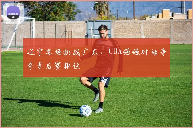 辽宁客场挑战广东，CBA强强对话争夺季后赛排位