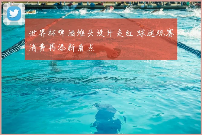 世界杯啤酒堆头设计走红 球迷观赛消费再添新看点