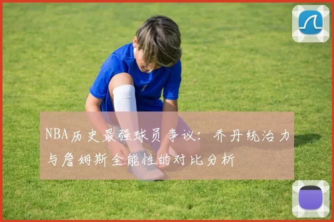 NBA历史最强球员争议：乔丹统治力与詹姆斯全能性的对比分析