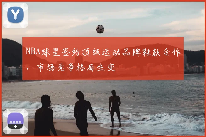 NBA球星签约顶级运动品牌鞋款合作,市场竞争格局生变