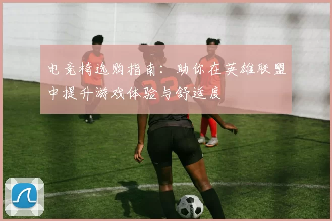 电竞椅选购指南：助你在英雄联盟中提升游戏体验与舒适度