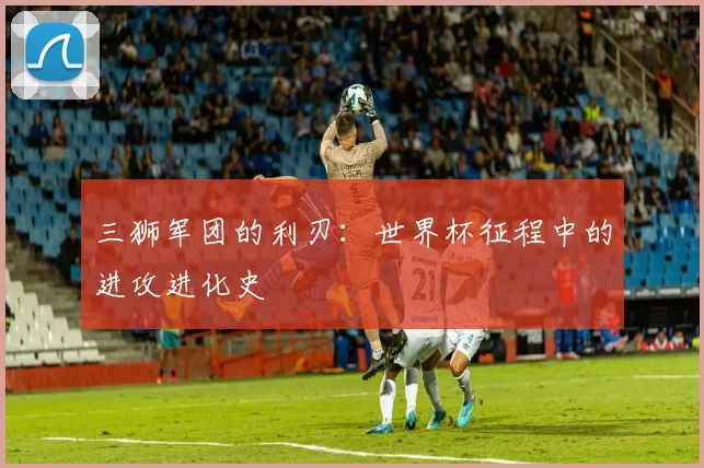 三狮军团的利刃:世界杯征程中的进攻进化史
