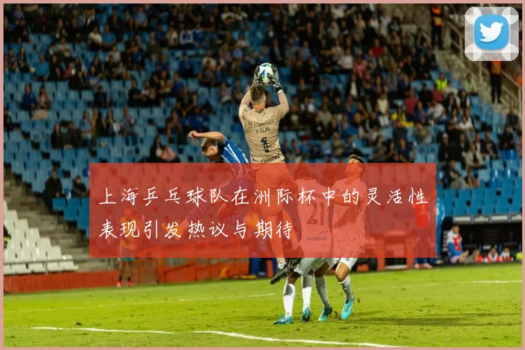 上海乒乓球队在洲际杯中的灵活性表现引发热议与期待