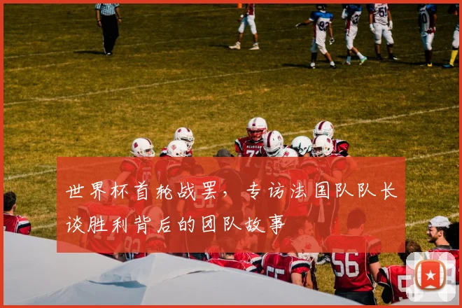 世界杯首轮战罢，专访法国队队长谈胜利背后的团队故事