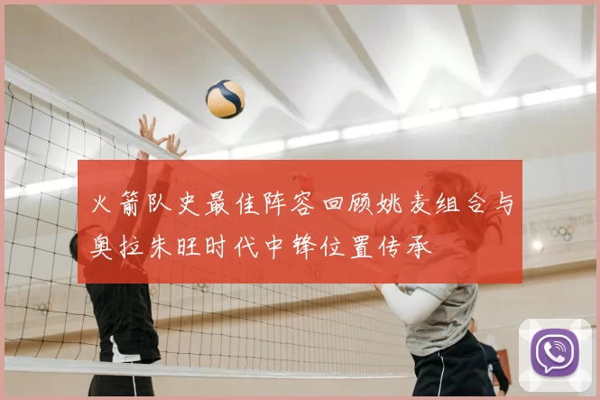 火箭队史最佳阵容回顾姚麦组合与奥拉朱旺时代中锋位置传承