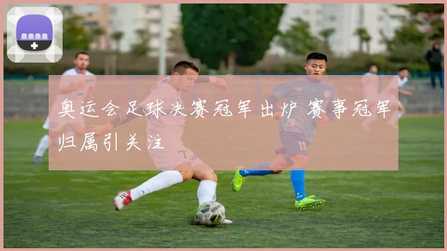 奥运会足球决赛冠军出炉 赛事冠军归属引关注