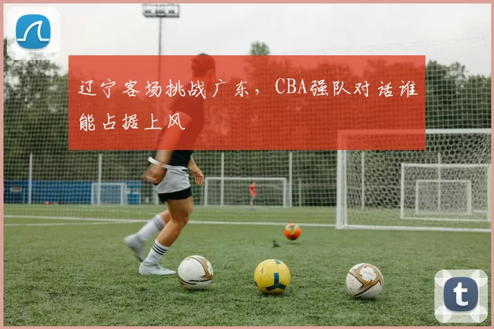 辽宁客场挑战广东，CBA强队对话谁能占据上风
