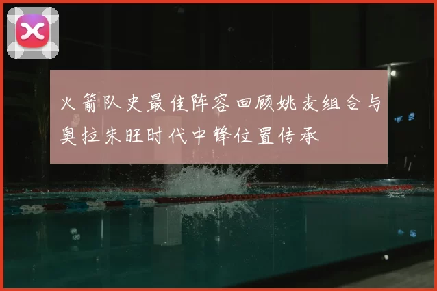 火箭队史最佳阵容回顾姚麦组合与奥拉朱旺时代中锋位置传承