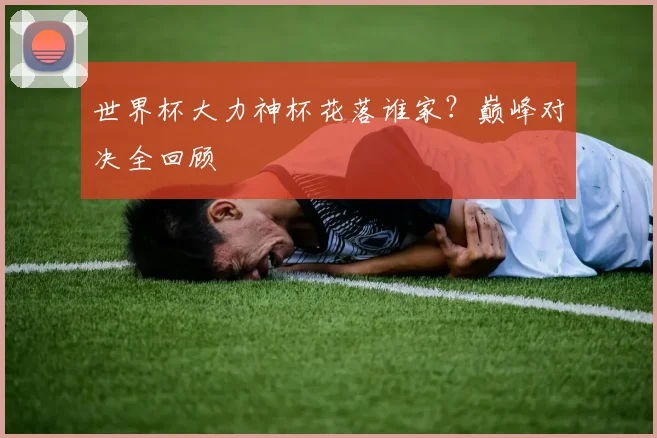世界杯大力神杯花落谁家？巅峰对决全回顾