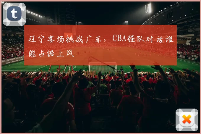 辽宁客场挑战广东，CBA强队对话谁能占据上风
