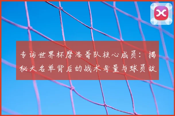专访世界杯摩洛哥队核心成员：揭秘大名单背后的战术考量与球员故事