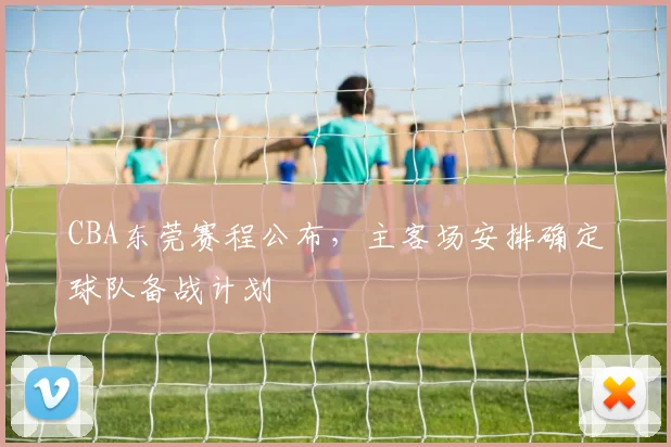 CBA东莞赛程公布,主客场安排确定球队备战计划