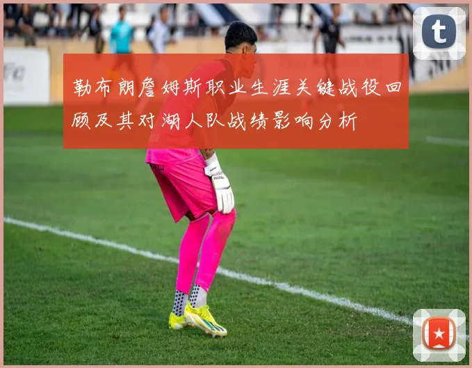 勒布朗詹姆斯职业生涯关键战役回顾及其对湖人队战绩影响分析