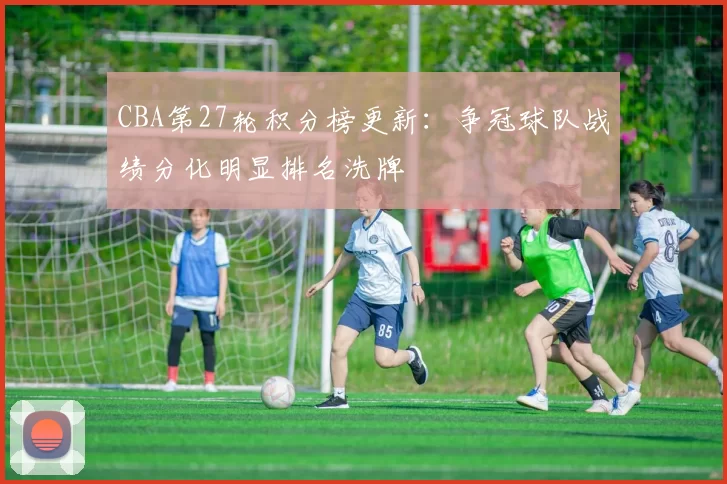 CBA第27轮积分榜更新：争冠球队战绩分化明显排名洗牌