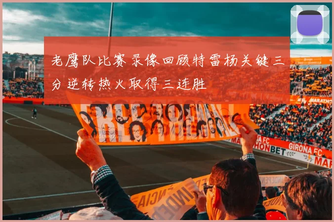 老鹰队比赛录像回顾特雷杨关键三分逆转热火取得三连胜