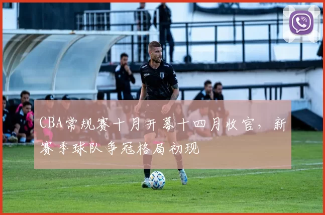 CBA常规赛十月开幕十四月收官，新赛季球队争冠格局初现