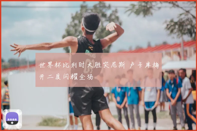 世界杯比利时大胜突尼斯 卢卡库梅开二度闪耀全场