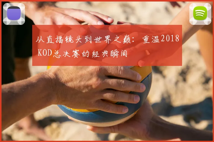 从直播镜头到世界之巅：重温2018 KOD总决赛的经典瞬间