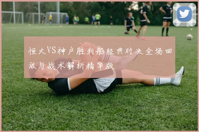 恒大VS神户胜利船经典对决全场回放与战术解析精华版