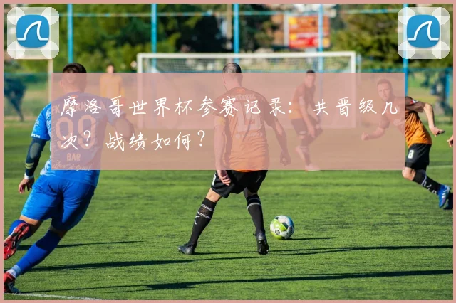 摩洛哥世界杯参赛记录：共晋级几次？战绩如何？