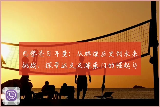 巴黎圣日耳曼：从辉煌历史到未来挑战，探寻这支足球豪门的崛起与蜕变