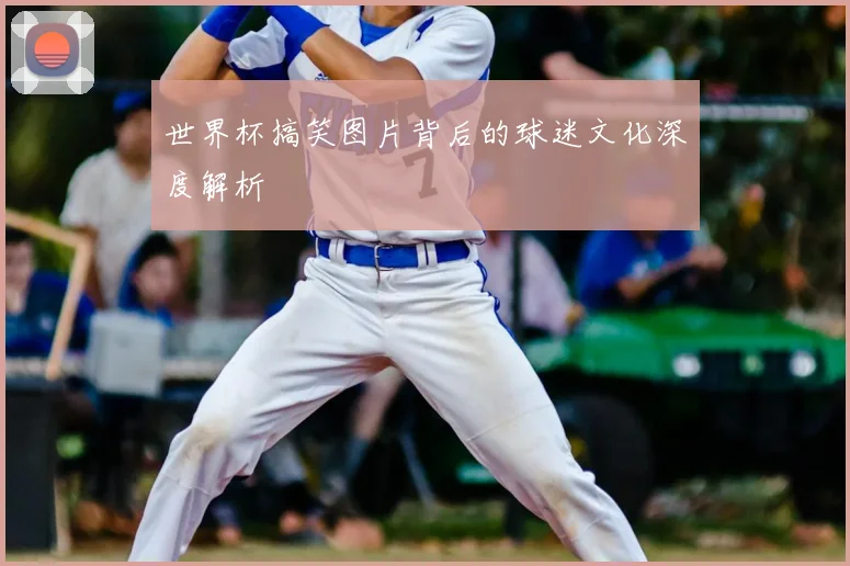 世界杯搞笑图片背后的球迷文化深度解析