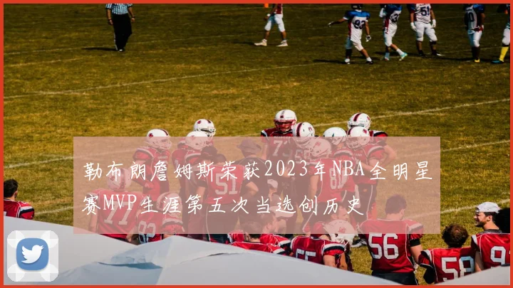 勒布朗詹姆斯荣获2023年NBA全明星赛MVP生涯第五次当选创历史