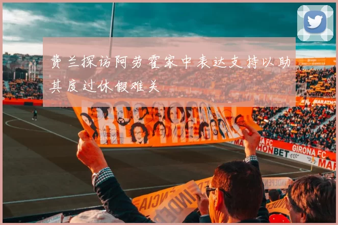 费兰探访阿劳霍家中表达支持以助其度过休假难关