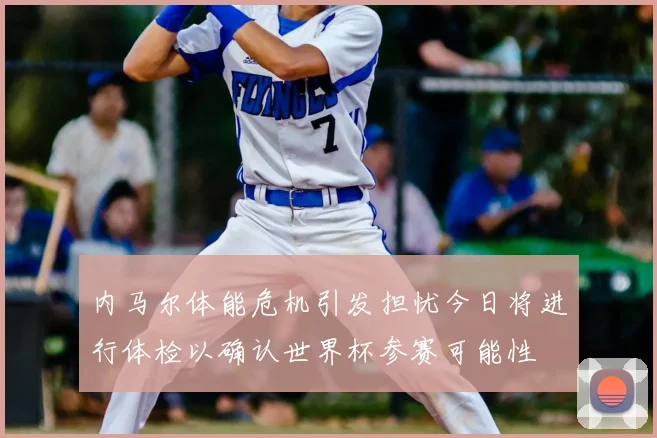 内马尔体能危机引发担忧今日将进行体检以确认世界杯参赛可能性