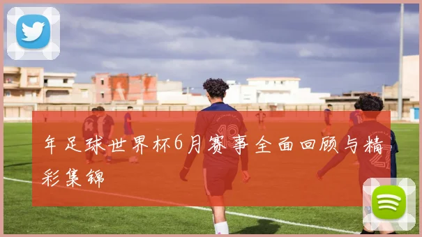 年足球世界杯6月赛事全面回顾与精彩集锦