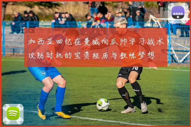 加西亚回忆在曼城向瓜帅学习战术攻防时机的宝贵经历与教练梦想