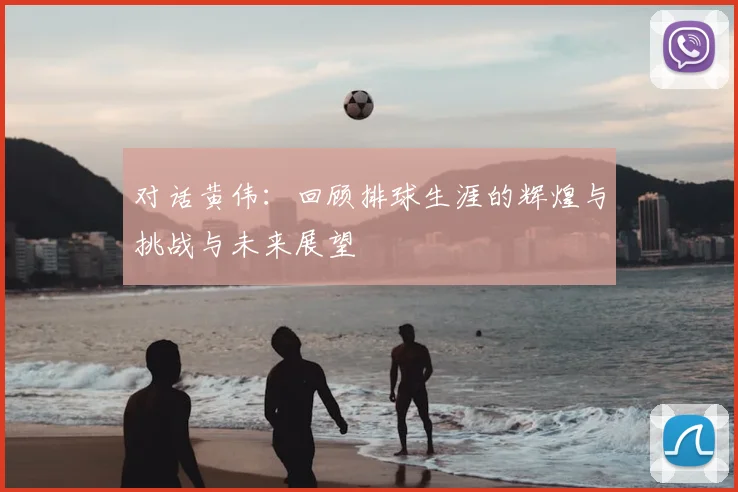 对话黄伟：回顾排球生涯的辉煌与挑战与未来展望
