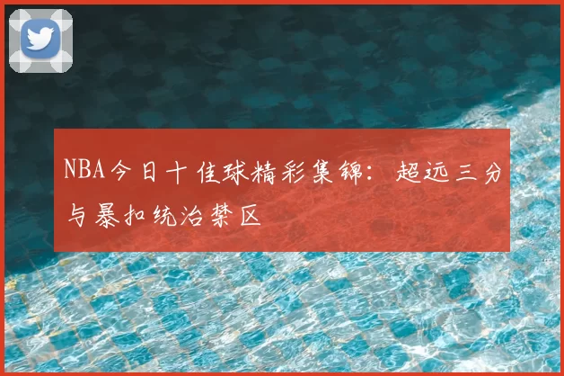 NBA今日十佳球精彩集锦：超远三分与暴扣统治禁区