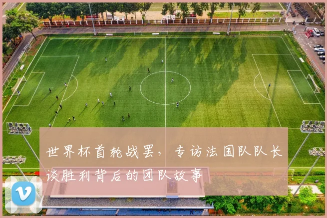 世界杯首轮战罢，专访法国队队长谈胜利背后的团队故事