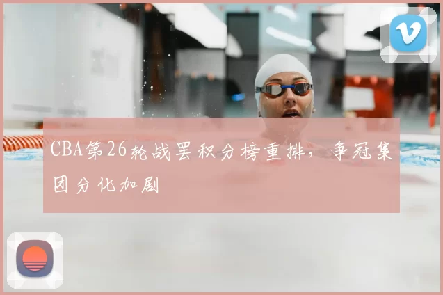 CBA第26轮战罢积分榜重排，争冠集团分化加剧